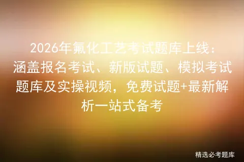 2026年氟化工艺考试题库上线:涵盖报名考试、新版试题、模拟考试题库及实操视频,免费试题+最新解析一站式备考-第1张图片-四季读书网