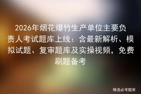 2026年烟花爆竹生产单位主要负责人考试题库上线:含最新解析、试题、复审题库及实操视频,免费刷题备考-第1张图片-四季读书网