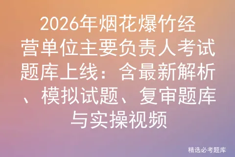 2026年烟花爆竹经营单位主要负责人考试题库上线:含最新解析、试题、复审题库与实操视频-第1张图片-四季读书网