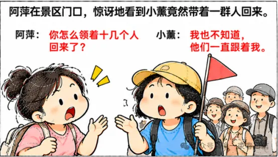 旅游时,千万别穿得太像导游阿萍:“你怎么领着十几个人回来了?”小薰:“我也不知道,他们一直跟着我.”阿萍:“你举个小旗干什么?”