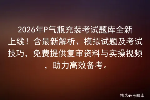 2026年P气瓶充装考试题库全新上线!含最新解析、模拟试题及技巧,免费提供复审资料与实操视频,助力高效备考. 第1张 2026年P气瓶充装考试题库全新上线!含最新解析、模拟试题及技巧,免费提供复审资料与实操视频,助力高效备考. 第1张