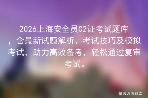 2026上海安全员C2证题库:最新考试题、模拟试题及解析、考试技巧,免费试题助力报名备考 第1张 2026上海安全员C2证题库:最新考试题、模拟试题及解析、考试技巧,免费试题助力报名备考 第1张