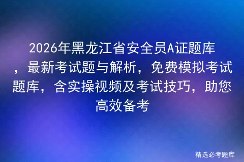 2026年黑龙江省安全员A证题库,最新考试题与解析,免费模拟考试题库,含实操视频及考试技巧,助您高效备考-第1张图片-四季读书网