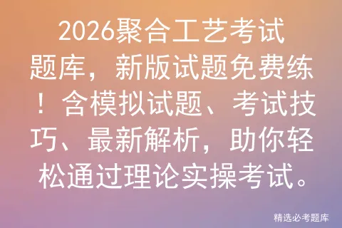 2026聚合工艺考试题库,新版试题免费练!含模拟试题、考试技巧、最新解析,助你轻松通过理论实操.-第1张图片-四季读书网