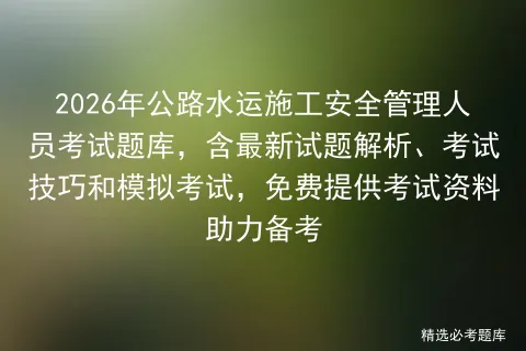 2026年公路水运施工安全管理人员考试题库,含最新试题解析、考试技巧和,免费提供考试资料助力备考 第1张