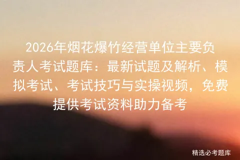 2026年烟花爆竹经营单位主要负责人考试题库:最新试题及解析、、考试技巧与实操视频,免费提供考试资料助力备考 第1张
