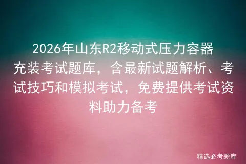 2026年山东R2移动式压力容器充装考试题库,含最新试题解析、考试技巧和,免费提供考试资料助力备考 第1张
