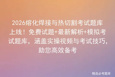 2026熔化焊接与热切割考试题库上线!免费试题+最新解析+模拟考试题库,涵盖实操视频与考试技巧,助您高效备考 第1张