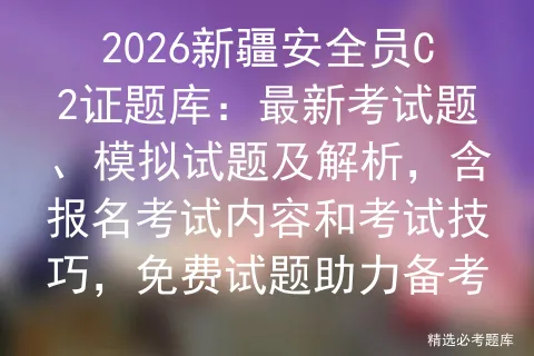 2026新疆安全员C2证题库:最新考试题、模拟试题及解析,含报名内容和技巧,免费试题助力备考 第1张