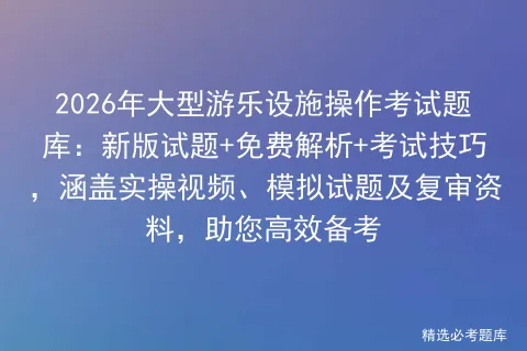 2026年大型游乐设施操作考试题库:新版试题+免费解析+考试技巧,涵盖实操视频、试题及复审资料,助您高效备考 第1张