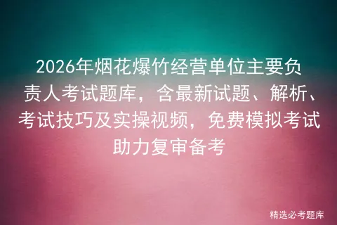 2026年烟花爆竹经营单位主要负责人考试题库,含最新试题、解析、考试技巧及实操视频,免费助力复审备考 第1张
