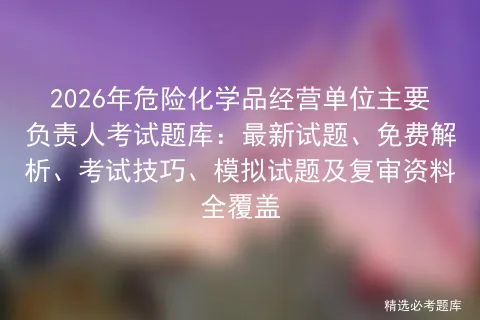 2026年危险化学品经营单位主要负责人考试题库:最新试题、免费解析、技巧、试题及复审资料全覆盖 第1张