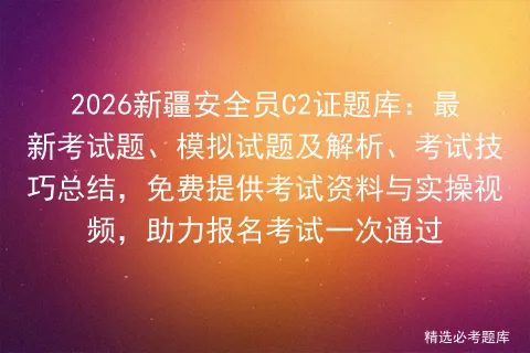 2026新疆安全员C2证题库:最新考试题、模拟试题及解析、考试技巧总结,免费提供资料与实操视频,助力报名一次通过-第1张图片-四季读书网