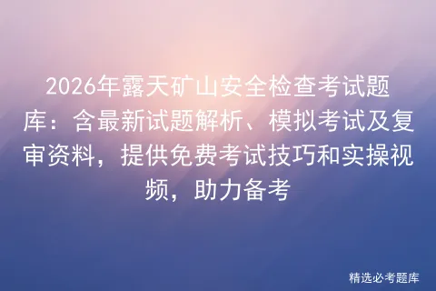 2026年露天矿山安全检查考试题库:含最新试题解析、模拟考试及复审资料,提供免费考试技巧和实操视频,助力备考-第1张图片-四季读书网