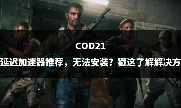 COD21低延迟加速器推荐，无法安装？